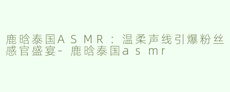 鹿晗泰国ASMR：温柔声线引爆粉丝感官盛宴-鹿晗泰国asmr