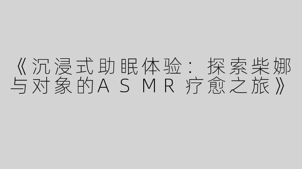 《沉浸式助眠体验：探索柴娜与对象的ASMR疗愈之旅》