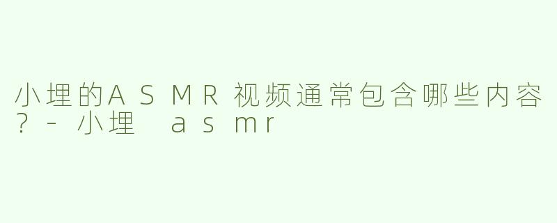 小埋的ASMR视频通常包含哪些内容？-小埋 asmr