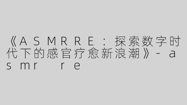 《ASMRRE：探索数字时代下的感官疗愈新浪潮》-asmr re