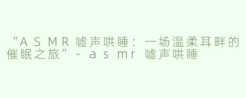 “ASMR嘘声哄睡：一场温柔耳畔的催眠之旅”-asmr嘘声哄睡