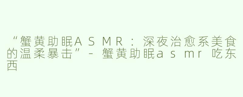 “蟹黄助眠ASMR：深夜治愈系美食的温柔暴击”-蟹黄助眠asmr吃东西