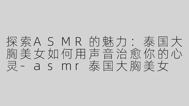 探索ASMR的魅力：泰国大胸美女如何用声音治愈你的心灵-asmr泰国大胸美女