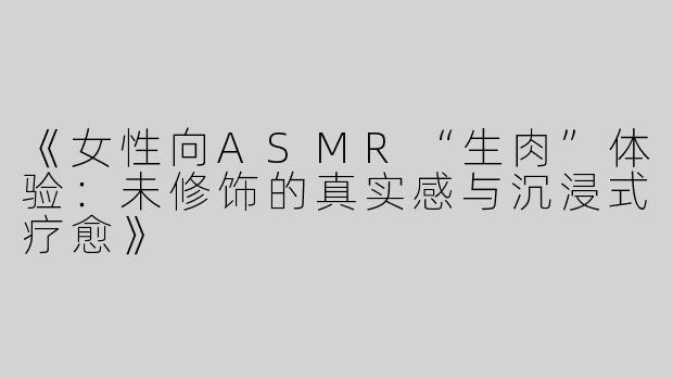 《女性向ASMR“生肉”体验：未修饰的真实感与沉浸式疗愈》