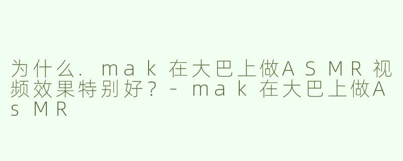 为什么.mak在大巴上做ASMR视频效果特别好？-mak在大巴上做AsMR