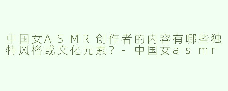 中国女ASMR创作者的内容有哪些独特风格或文化元素？-中国女asmr