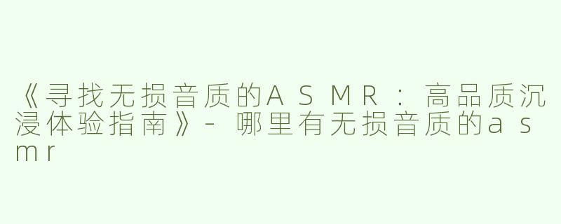 《寻找无损音质的ASMR：高品质沉浸体验指南》-哪里有无损音质的asmr