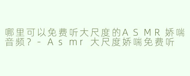 哪里可以免费听大尺度的ASMR娇喘音频？-Asmr大尺度娇喘免费听
