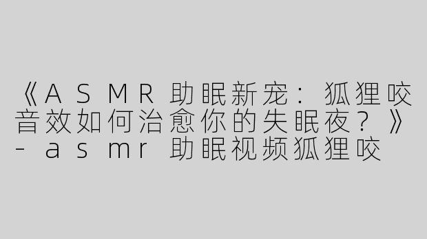 《ASMR助眠新宠：狐狸咬音效如何治愈你的失眠夜？》-asmr助眠视频狐狸咬