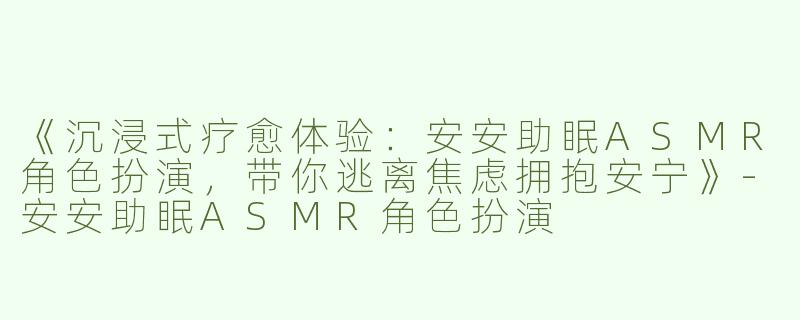 《沉浸式疗愈体验：安安助眠ASMR角色扮演，带你逃离焦虑拥抱安宁》-安安助眠ASMR角色扮演