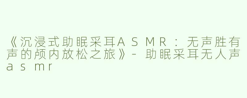 《沉浸式助眠采耳ASMR：无声胜有声的颅内放松之旅》-助眠采耳无人声asmr