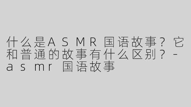 什么是ASMR国语故事？它和普通的故事有什么区别？-asmr国语故事