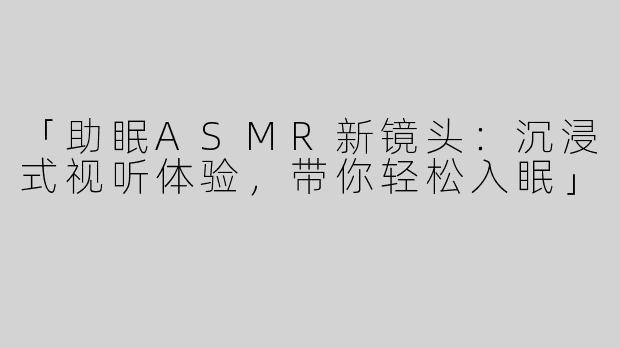 「助眠ASMR新镜头：沉浸式视听体验，带你轻松入眠」
