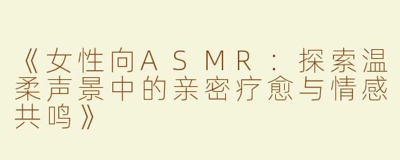 《女性向ASMR：探索温柔声景中的亲密疗愈与情感共鸣》