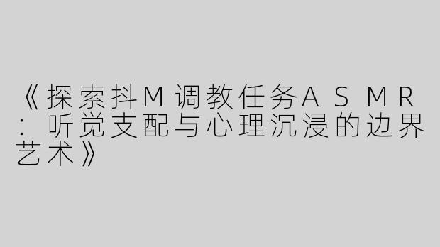 《探索抖M调教任务ASMR：听觉支配与心理沉浸的边界艺术》