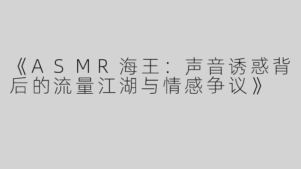 《ASMR海王：声音诱惑背后的流量江湖与情感争议》