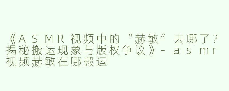 《ASMR视频中的“赫敏”去哪了？揭秘搬运现象与版权争议》-asmr视频赫敏在哪搬运