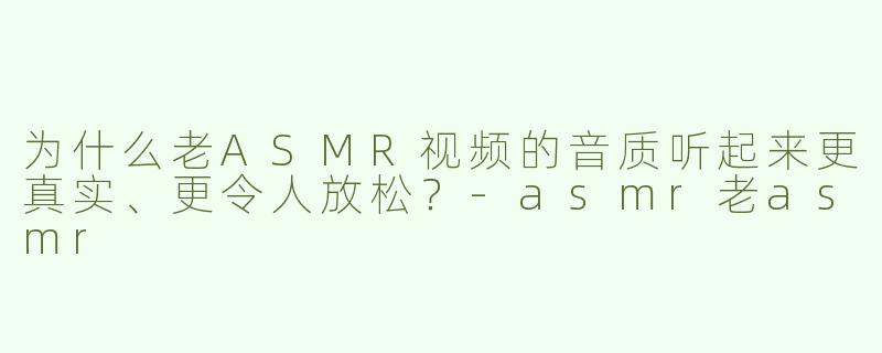 为什么老ASMR视频的音质听起来更真实、更令人放松？-asmr老asmr