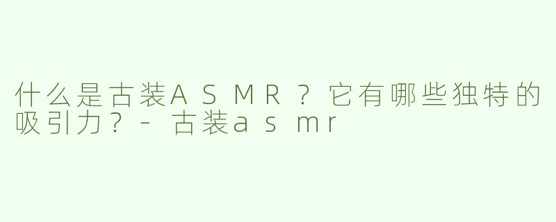 什么是古装ASMR？它有哪些独特的吸引力？