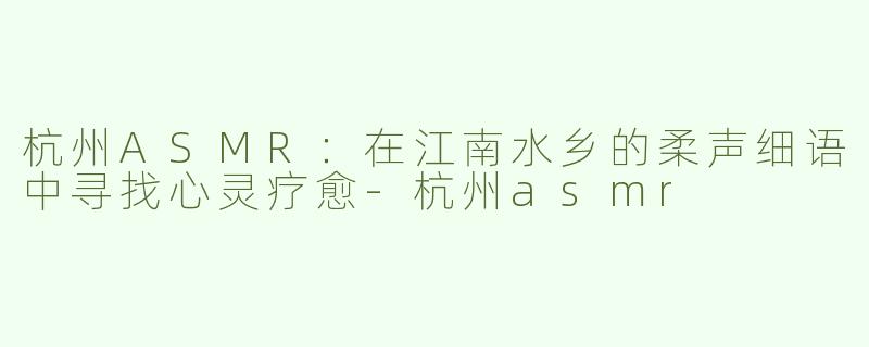 杭州ASMR：在江南水乡的柔声细语中寻找心灵疗愈-杭州asmr