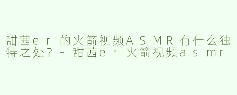 甜茜er的火箭视频ASMR有什么独特之处？-甜茜er火箭视频asmr