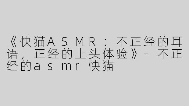 《快猫ASMR：不正经的耳语，正经的上头体验》-不正经的asmr快猫