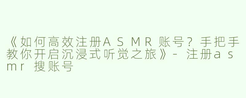 《如何高效注册ASMR账号？手把手教你开启沉浸式听觉之旅》-注册asmr搜账号