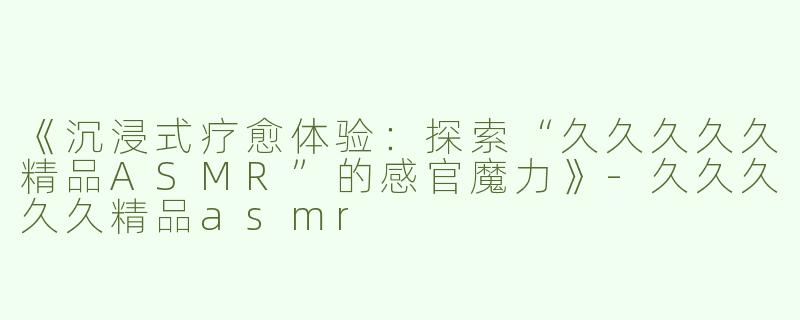 《沉浸式疗愈体验：探索“久久久久久精品ASMR”的感官魔力》-久久久久久精品asmr