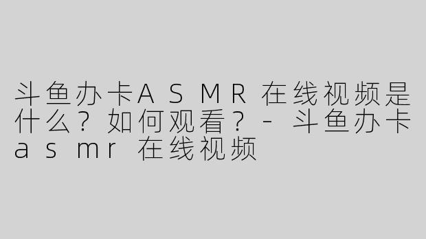 斗鱼办卡ASMR在线视频是什么？如何观看？-斗鱼办卡asmr在线视频