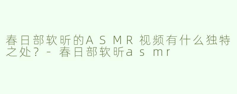 春日部软昕的ASMR视频有什么独特之处？-春日部软昕asmr