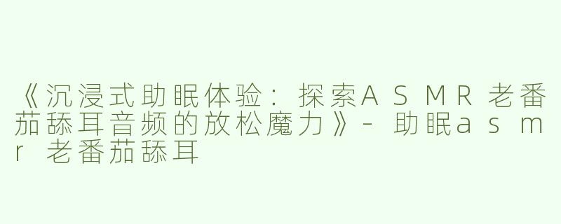 《沉浸式助眠体验：探索ASMR老番茄舔耳音频的放松魔力》-助眠asmr老番茄舔耳