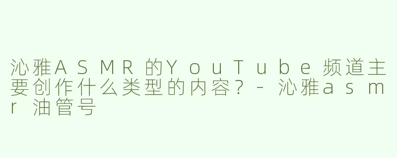 沁雅ASMR的YouTube频道主要创作什么类型的内容？-沁雅asmr油管号
