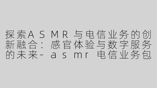 探索ASMR与电信业务的创新融合：感官体验与数字服务的未来-asmr电信业务包括