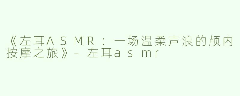 《左耳ASMR：一场温柔声浪的颅内按摩之旅》-左耳asmr