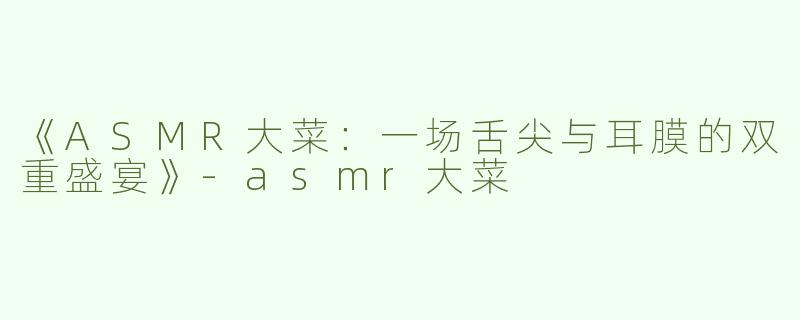 《ASMR大菜：一场舌尖与耳膜的双重盛宴》-asmr大菜