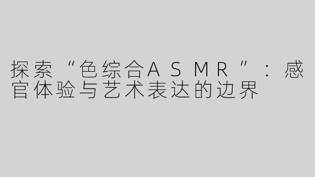 探索“色综合ASMR”：感官体验与艺术表达的边界
