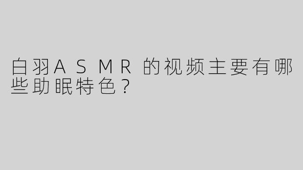 白羽ASMR的视频主要有哪些助眠特色？