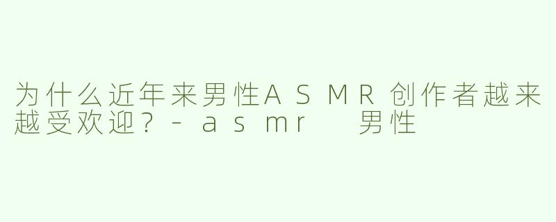为什么近年来男性ASMR创作者越来越受欢迎？-asmr 男性