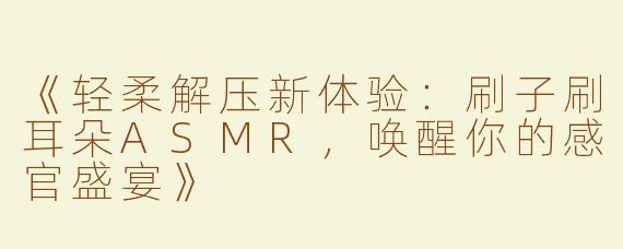 《轻柔解压新体验：刷子刷耳朵ASMR，唤醒你的感官盛宴》