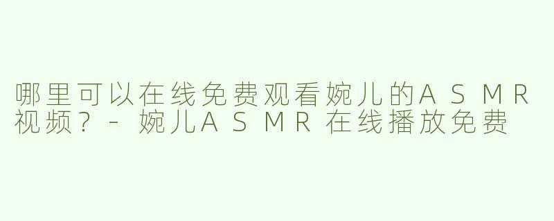 哪里可以在线免费观看婉儿的ASMR视频？-婉儿ASMR在线播放免费