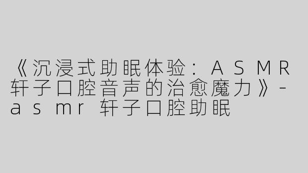 《沉浸式助眠体验：ASMR轩子口腔音声的治愈魔力》-asmr轩子口腔助眠