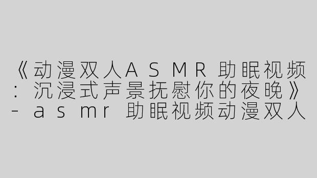 《动漫双人ASMR助眠视频：沉浸式声景抚慰你的夜晚》-asmr助眠视频动漫双人