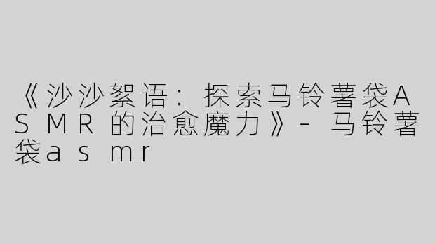 《沙沙絮语：探索马铃薯袋ASMR的治愈魔力》-马铃薯袋asmr
