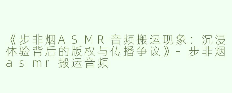 《步非烟ASMR音频搬运现象：沉浸体验背后的版权与传播争议》