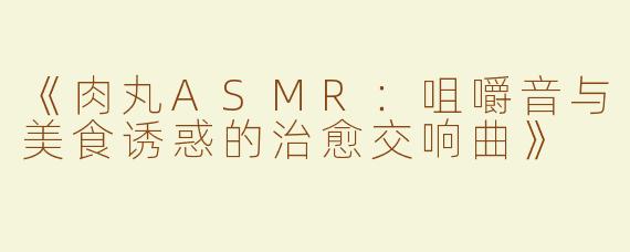 《肉丸ASMR：咀嚼音与美食诱惑的治愈交响曲》