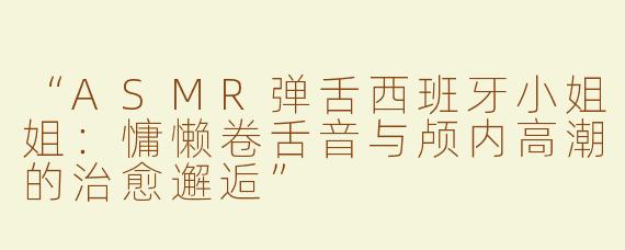 “ASMR弹舌西班牙小姐姐：慵懒卷舌音与颅内高潮的治愈邂逅”
