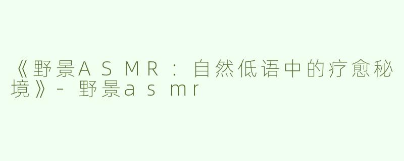 《野景ASMR：自然低语中的疗愈秘境》-野景asmr