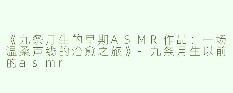 《九条月生的早期ASMR作品：一场温柔声线的治愈之旅》-九条月生以前的asmr