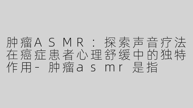 肿瘤ASMR：探索声音疗法在癌症患者心理舒缓中的独特作用-肿瘤asmr是指