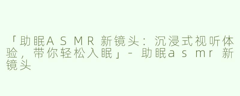 「助眠ASMR新镜头：沉浸式视听体验，带你轻松入眠」-助眠asmr新镜头